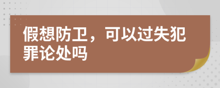 假想防卫，可以过失犯罪论处吗