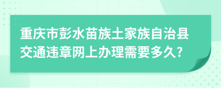 重庆市彭水苗族土家族自治县交通违章网上办理需要多久?