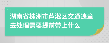 湖南省株洲市芦淞区交通违章去处理需要提前带上什么