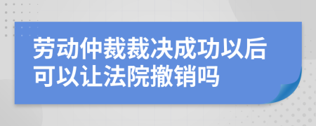 劳动仲裁裁决成功以后可以让法院撤销吗