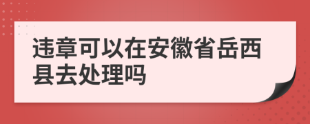 违章可以在安徽省岳西县去处理吗