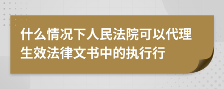 什么情况下人民法院可以代理生效法律文书中的执行行