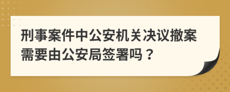 刑事案件中公安机关决议撤案需要由公安局签署吗？