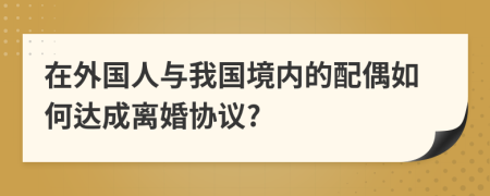 在外国人与我国境内的配偶如何达成离婚协议?