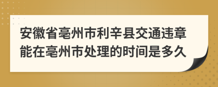 安徽省亳州市利辛县交通违章能在亳州市处理的时间是多久