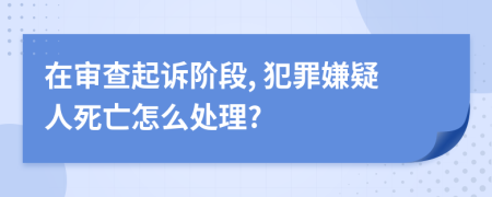 在审查起诉阶段, 犯罪嫌疑人死亡怎么处理?