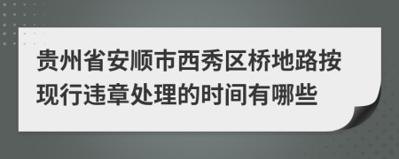 贵州省安顺市西秀区桥地路按现行违章处理的时间有哪些