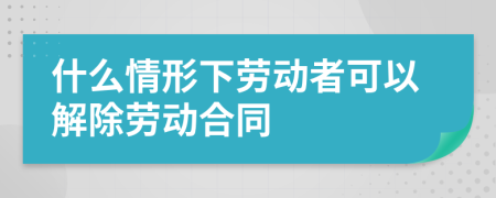 什么情形下劳动者可以解除劳动合同