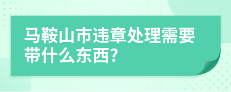 马鞍山市违章处理需要带什么东西?