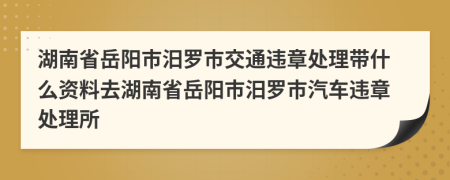 湖南省岳阳市汨罗市交通违章处理带什么资料去湖南省岳阳市汨罗市汽车违章处理所