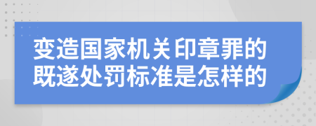 变造国家机关印章罪的既遂处罚标准是怎样的