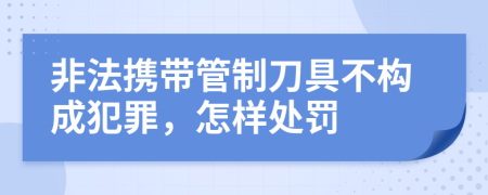 非法携带管制刀具不构成犯罪，怎样处罚