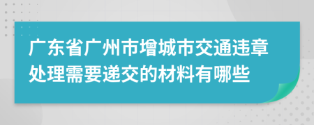 广东省广州市增城市交通违章处理需要递交的材料有哪些