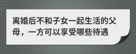 离婚后不和子女一起生活的父母，一方可以享受哪些待遇