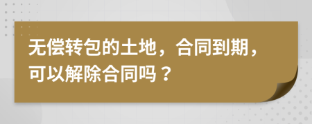 无偿转包的土地，合同到期，可以解除合同吗？