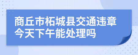 商丘市柘城县交通违章今天下午能处理吗