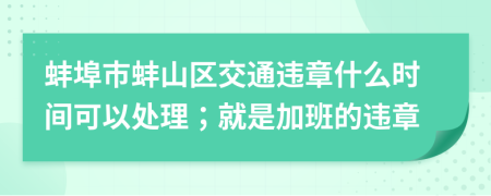 蚌埠市蚌山区交通违章什么时间可以处理；就是加班的违章