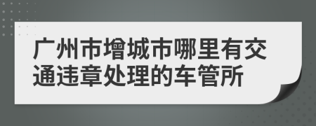 广州市增城市哪里有交通违章处理的车管所