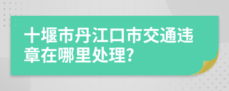 十堰市丹江口市交通违章在哪里处理?