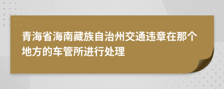 青海省海南藏族自治州交通违章在那个地方的车管所进行处理