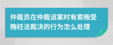 仲裁员在仲裁该案时有索贿受贿枉法裁决的行为怎么处理