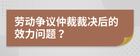 劳动争议仲裁裁决后的效力问题？