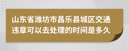 山东省潍坊市昌乐县城区交通违章可以去处理的时间是多久