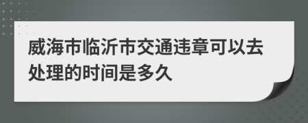 威海市临沂市交通违章可以去处理的时间是多久