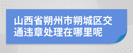 山西省朔州市朔城区交通违章处理在哪里呢