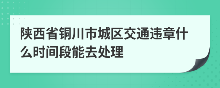 陕西省铜川市城区交通违章什么时间段能去处理