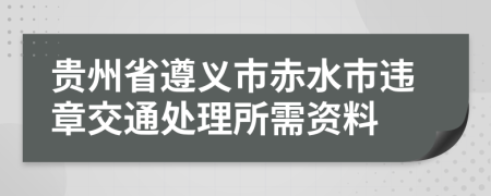 贵州省遵义市赤水市违章交通处理所需资料