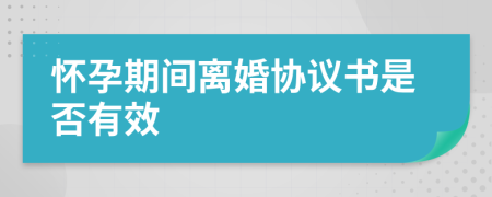 怀孕期间离婚协议书是否有效