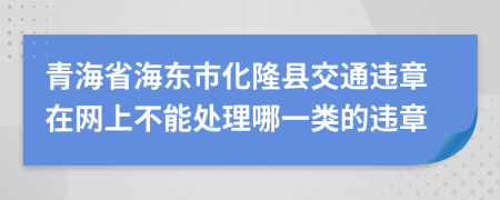 青海省海东市化隆县交通违章在网上不能处理哪一类的违章