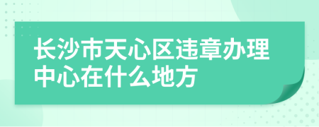 长沙市天心区违章办理中心在什么地方