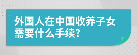 外国人在中国收养子女需要什么手续?