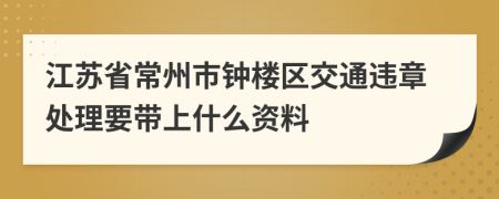 江苏省常州市钟楼区交通违章处理要带上什么资料