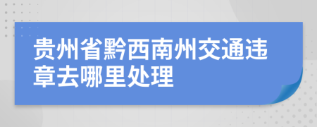 贵州省黔西南州交通违章去哪里处理