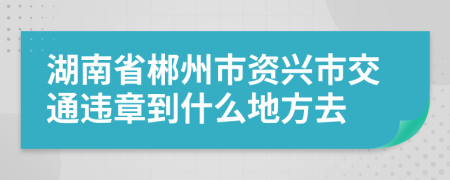 湖南省郴州市资兴市交通违章到什么地方去