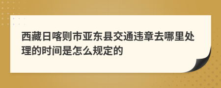 西藏日喀则市亚东县交通违章去哪里处理的时间是怎么规定的