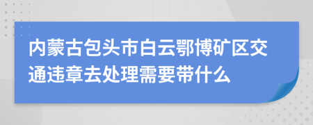 内蒙古包头市白云鄂博矿区交通违章去处理需要带什么