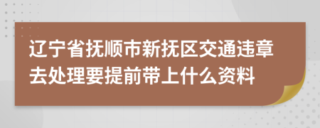 辽宁省抚顺市新抚区交通违章去处理要提前带上什么资料