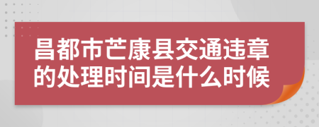 昌都市芒康县交通违章的处理时间是什么时候