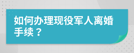 如何办理现役军人离婚手续？