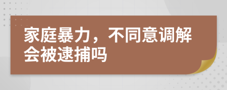 家庭暴力，不同意调解会被逮捕吗