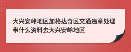 大兴安岭地区加格达奇区交通违章处理带什么资料去大兴安岭地区