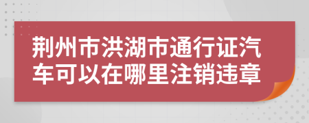 荆州市洪湖市通行证汽车可以在哪里注销违章