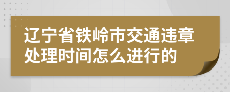 辽宁省铁岭市交通违章处理时间怎么进行的