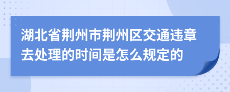 湖北省荆州市荆州区交通违章去处理的时间是怎么规定的