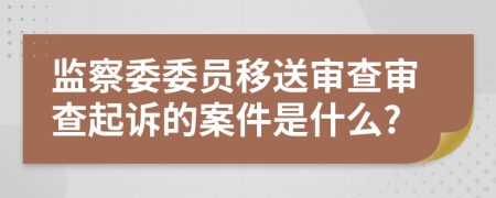 监察委委员移送审查审查起诉的案件是什么?