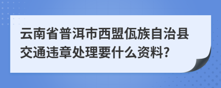 云南省普洱市西盟佤族自治县交通违章处理要什么资料?